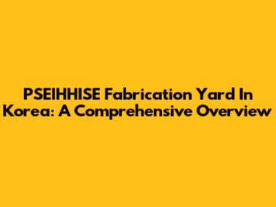 PSEIHHISE Fabrication Yard In Korea: A Comprehensive Overview
