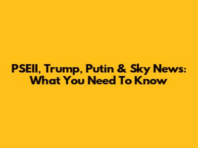 PSEII, Trump, Putin & Sky News: What You Need To Know