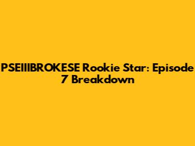 PSEIIIBROKESE Rookie Star: Episode 7 Breakdown