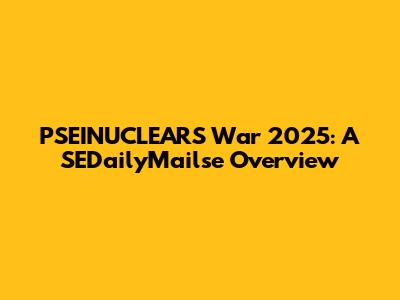 PSEINUCLEARS War 2025: A SEDailyMailse Overview