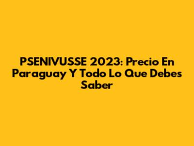 PSENIVUSSE 2023: Precio En Paraguay Y Todo Lo Que Debes Saber