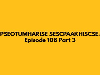 PSEOTUMHARISE SESCPAAKHISCSE: Episode 108 Part 3