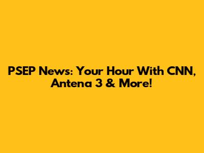 PSEP News: Your Hour With CNN, Antena 3 & More!