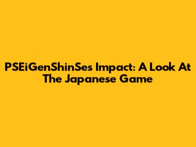 PSEiGenShinSe's Impact: A Look At The Japanese Game