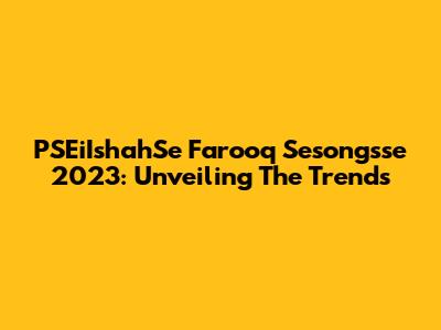 PSEiIshahSe Farooq Sesongsse 2023: Unveiling The Trends