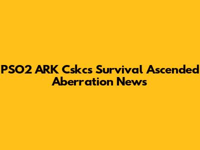 PSO2 ARK Cskcs Survival Ascended Aberration News