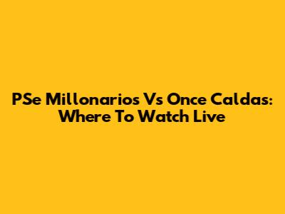 PSe Millonarios Vs Once Caldas: Where To Watch Live