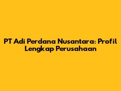 PT Adi Perdana Nusantara: Profil Lengkap Perusahaan