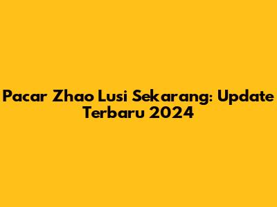 Pacar Zhao Lusi Sekarang: Update Terbaru 2024