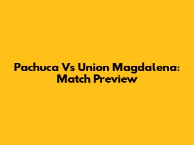 Pachuca Vs Union Magdalena: Match Preview