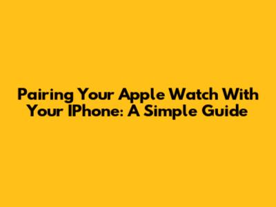 Pairing Your Apple Watch With Your IPhone: A Simple Guide