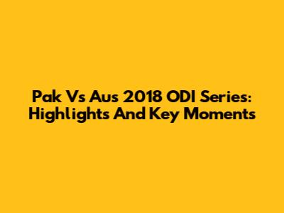 Pak Vs Aus 2018 ODI Series: Highlights And Key Moments