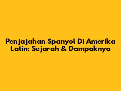 Penjajahan Spanyol Di Amerika Latin: Sejarah & Dampaknya