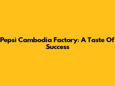 Pepsi Cambodia Factory: A Taste Of Success