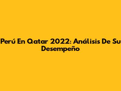 Perú En Qatar 2022: Análisis De Su Desempeño