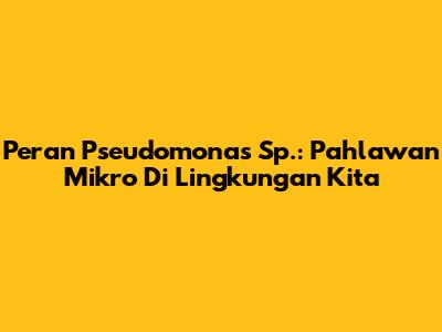 Peran Pseudomonas Sp.: Pahlawan Mikro Di Lingkungan Kita