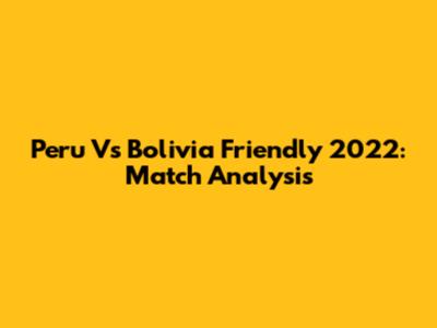 Peru Vs Bolivia Friendly 2022: Match Analysis