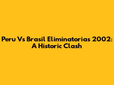 Peru Vs Brasil Eliminatorias 2002: A Historic Clash