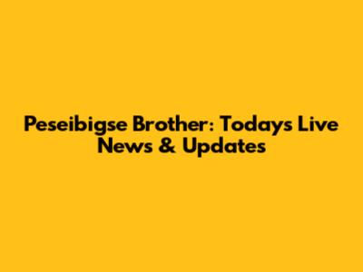 Peseibigse Brother: Today's Live News & Updates