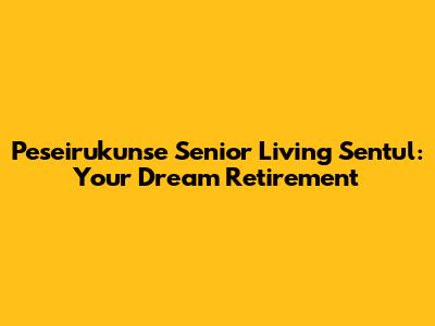 Peseirukunse Senior Living Sentul: Your Dream Retirement