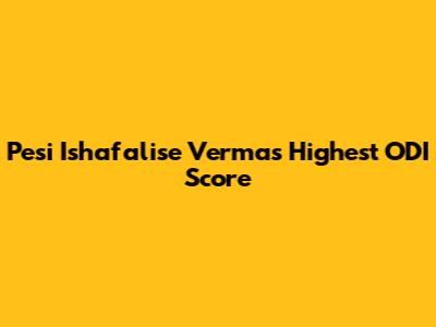 Pesi Ishafalise Verma's Highest ODI Score