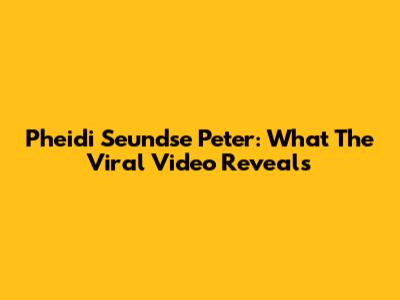 Pheidi Seundse Peter: What The Viral Video Reveals