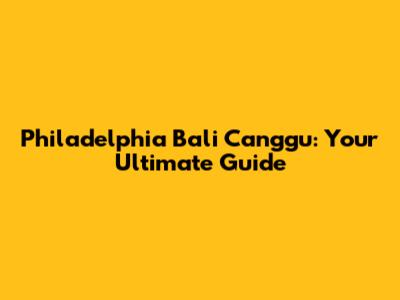 Philadelphia Bali Canggu: Your Ultimate Guide