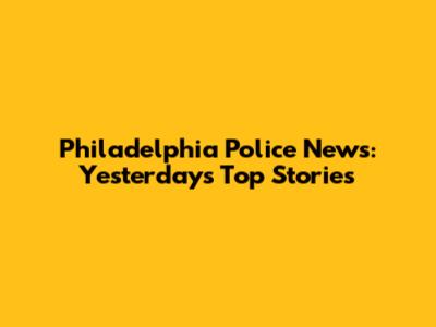 Philadelphia Police News: Yesterday's Top Stories