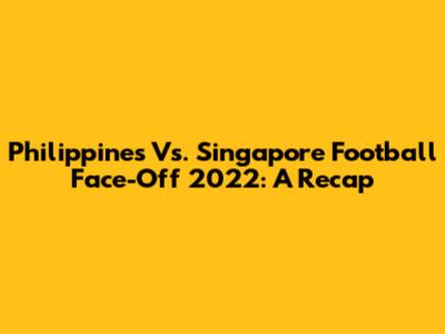 Philippines Vs. Singapore Football Face-Off 2022: A Recap