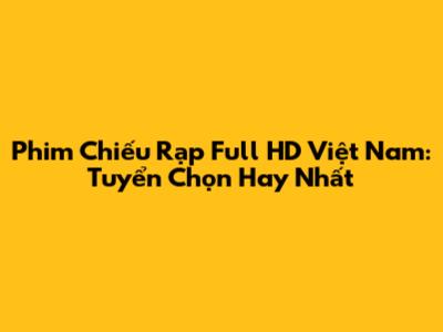 Phim Chiếu Rạp Full HD Việt Nam: Tuyển Chọn Hay Nhất