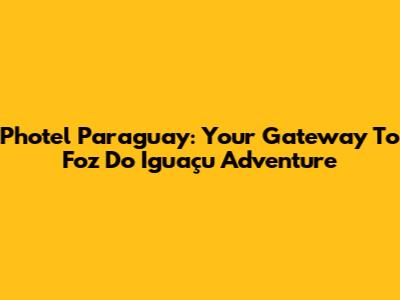 Photel Paraguay: Your Gateway To Foz Do Iguaçu Adventure