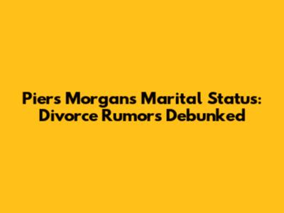 Piers Morgan's Marital Status: Divorce Rumors Debunked