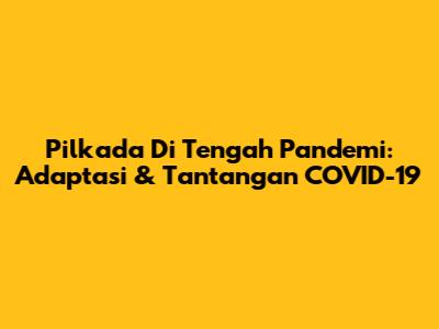 Pilkada Di Tengah Pandemi: Adaptasi & Tantangan COVID-19