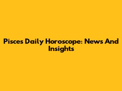 Pisces Daily Horoscope: News And Insights