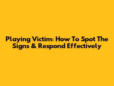 Playing Victim: How To Spot The Signs & Respond Effectively