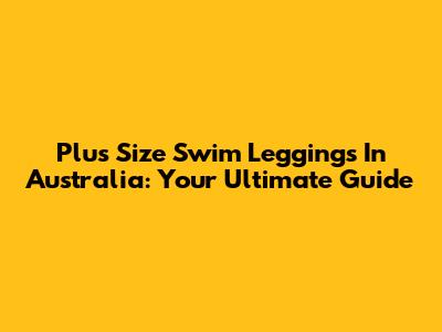 Plus Size Swim Leggings In Australia: Your Ultimate Guide