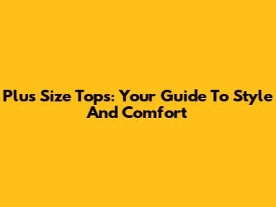 Plus Size Tops: Your Guide To Style And Comfort