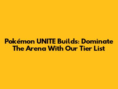 Pokémon UNITE Builds: Dominate The Arena With Our Tier List