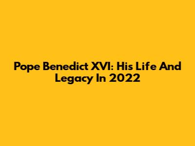 Pope Benedict XVI: His Life And Legacy In 2022