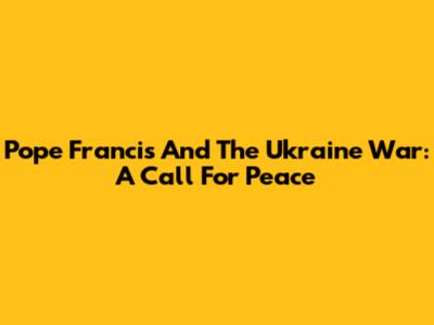 Pope Francis And The Ukraine War: A Call For Peace