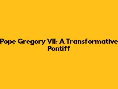 Pope Gregory VII: A Transformative Pontiff