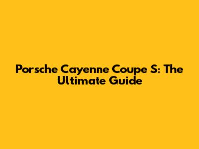 Porsche Cayenne Coupe S: The Ultimate Guide
