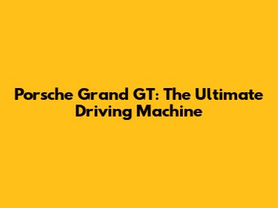 Porsche Grand GT: The Ultimate Driving Machine