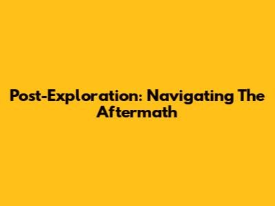 Post-Exploration: Navigating The Aftermath