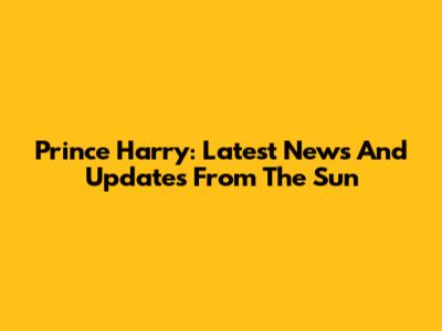 Prince Harry: Latest News And Updates From The Sun