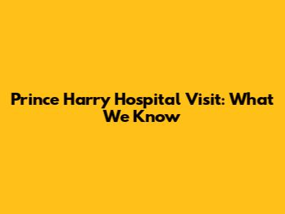Prince Harry Hospital Visit: What We Know