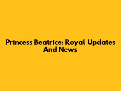 Princess Beatrice: Royal Updates And News