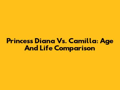 Princess Diana Vs. Camilla: Age And Life Comparison