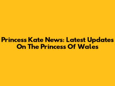 Princess Kate News: Latest Updates On The Princess Of Wales