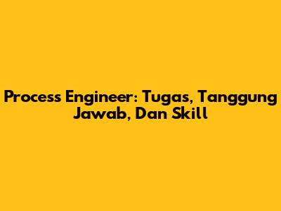 Process Engineer: Tugas, Tanggung Jawab, Dan Skill